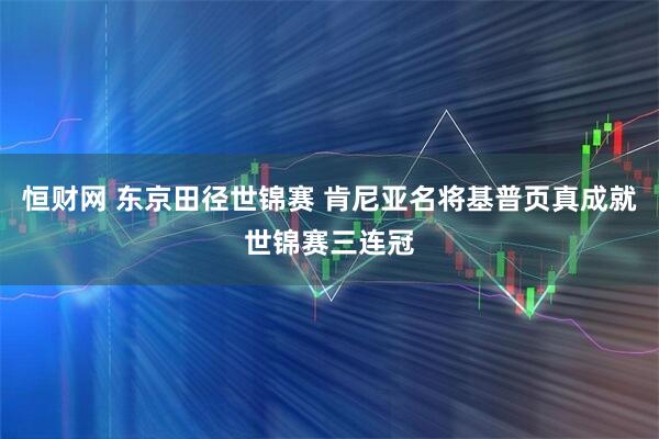 恒财网 东京田径世锦赛 肯尼亚名将基普页真成就世锦赛三连冠