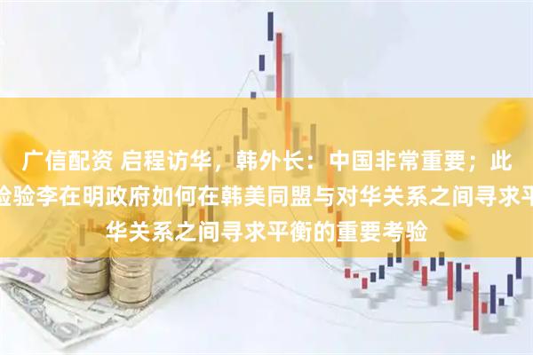 广信配资 启程访华，韩外长：中国非常重要；此次访华被视为检验李在明政府如何在韩美同盟与对华关系之间寻求平衡的重要考验