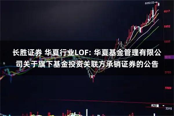 长胜证券 华夏行业LOF: 华夏基金管理有限公司关于旗下基金投资关联方承销证券的公告