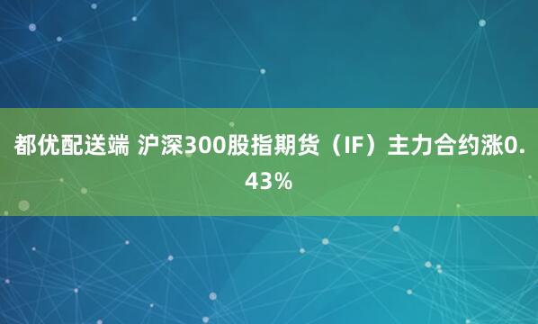 都优配送端 沪深300股指期货（IF）主力合约涨0.43%