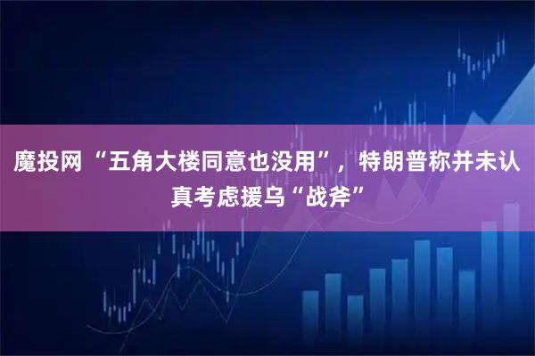 魔投网 “五角大楼同意也没用”，特朗普称并未认真考虑援乌“战斧”
