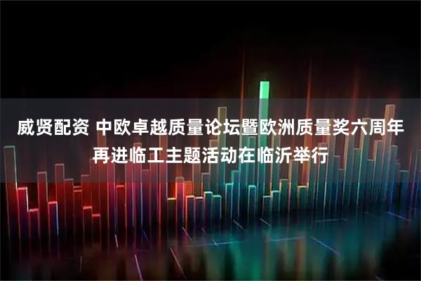 威贤配资 中欧卓越质量论坛暨欧洲质量奖六周年再进临工主题活动在临沂举行
