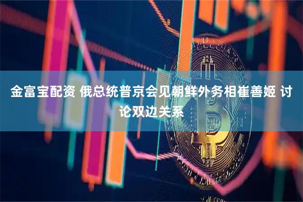 金富宝配资 俄总统普京会见朝鲜外务相崔善姬 讨论双边关系