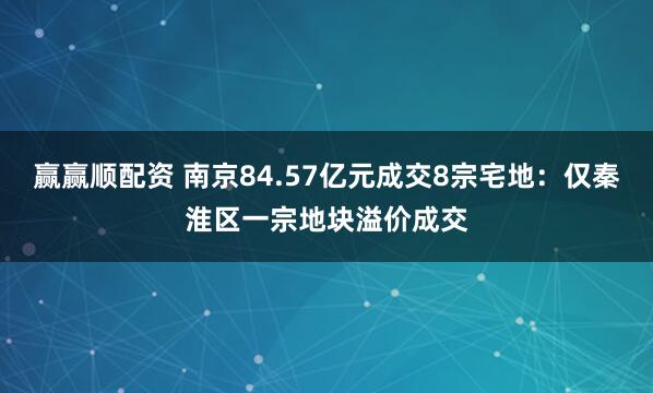 赢赢顺配资 南京84.57亿元成交8宗宅地：仅秦淮区一宗地块溢价成交