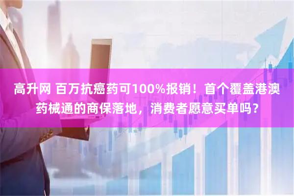 高升网 百万抗癌药可100%报销！首个覆盖港澳药械通的商保落地，消费者愿意买单吗？