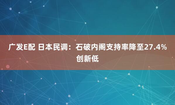广发E配 日本民调：石破内阁支持率降至27.4%创新低