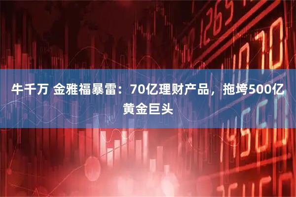 牛千万 金雅福暴雷：70亿理财产品，拖垮500亿黄金巨头
