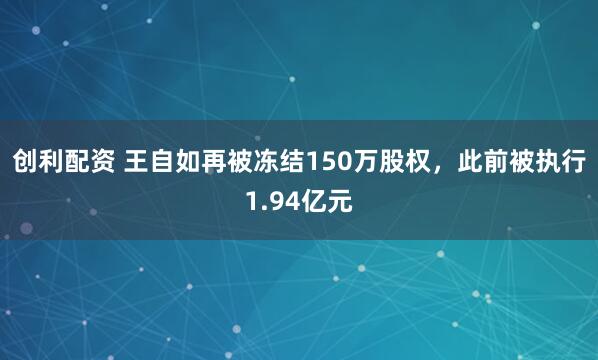 创利配资 王自如再被冻结150万股权，此前被执行1.94亿元