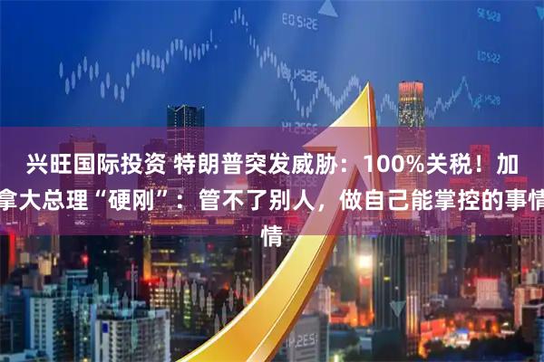 兴旺国际投资 特朗普突发威胁：100%关税！加拿大总理“硬刚”：管不了别人，做自己能掌控的事情