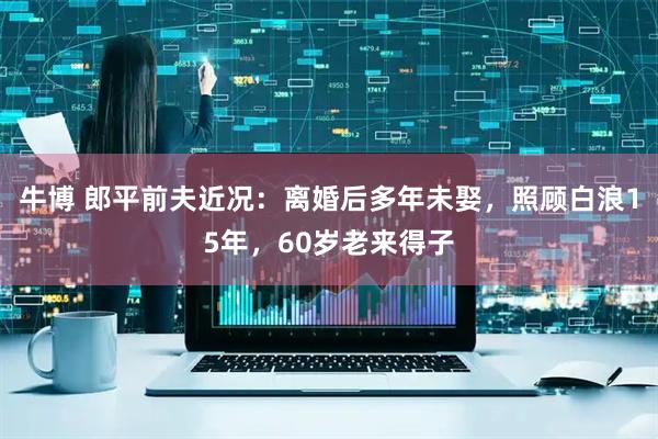 牛博 郎平前夫近况：离婚后多年未娶，照顾白浪15年，60岁老来得子