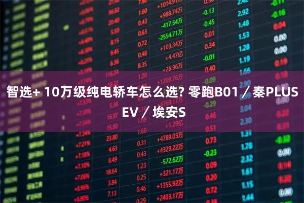 智选+ 10万级纯电轿车怎么选? 零跑B01/秦PLUS EV/埃安S