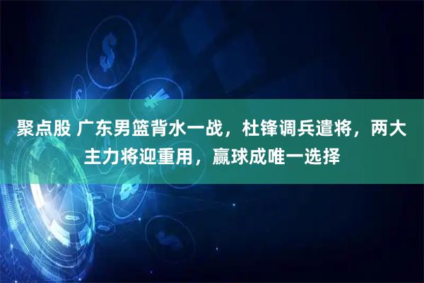 聚点股 广东男篮背水一战，杜锋调兵遣将，两大主力将迎重用，赢球成唯一选择