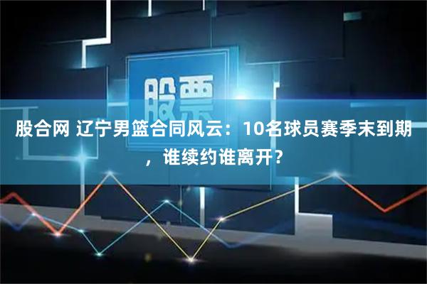 股合网 辽宁男篮合同风云：10名球员赛季末到期，谁续约谁离开？