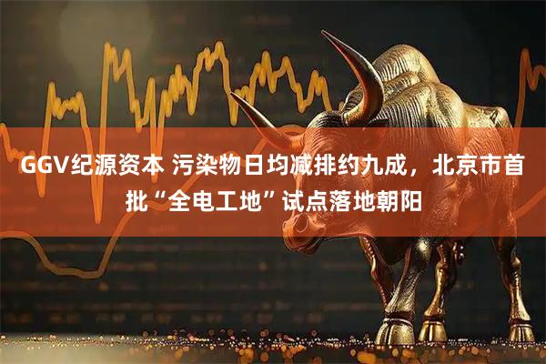 GGV纪源资本 污染物日均减排约九成,北京市首批“全电工地”试点落地朝阳